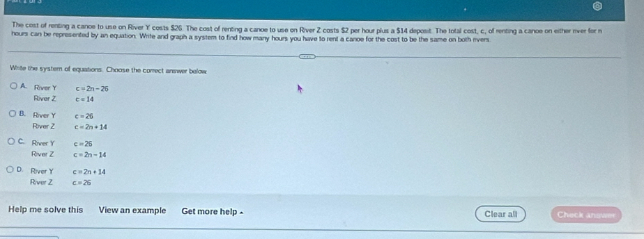The cost of renting a canoe to use on River Y costs $26. The cost of renting a canoe to use on River Z costs $2 per hour plus a $14 deposit. The total cost, c, of renting a canoe on either river for n
hours can be represented by an equation. Write and graph a system to find how many hours you have to rent a canoe for the cost to be the same on both rivers
Write the syster of equations. Choose the correct answer below
A. River Y c=2n-26
River Z c=14
B. River Y c=26
River Z c=2n+14
C. River Y c=26
River Z c=2n-14
D. River Y c=2n+14
River Z c=26
Help me solve this View an example Get more help Clear all Check answer