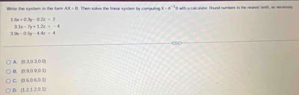 Write the system in the form AX=B. Then solve the linear system by computing X=A^(-1)B with a calculator. Round numbers to the nearest tenth, as necessary
1.6x+0.3y-0.2z=2
3.1x-7y+1.2z=-4
3.9x-0.5y-4.4z=4
A. (0.3,0.3,0.0)
B. (0.9,0.9,0.1)
C. (0.6,0.6,0.1)
D. (1.2,1.2,0.1)