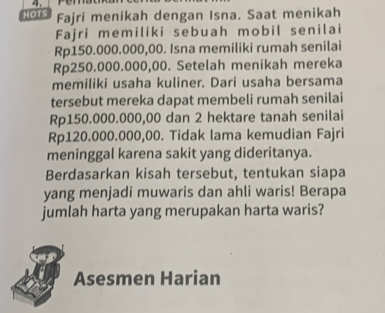 HOTS Fajri menikah dengan Isna. Saat menikah 
Fajri memiliki sebuah mobil senilai
Rp150.000.000,00. Isna memiliki rumah senilai
Rp250.000.000,00. Setelah menikah mereka 
memiliki usaha kuliner. Dari usaha bersama 
tersebut mereka dapat membeli rumah senilai
Rp150.000.000,00 dan 2 hektare tanah senilai
Rp120.000.000,00. Tidak lama kemudian Fajri 
meninggal karena sakit yang dideritanya. 
Berdasarkan kisah tersebut, tentukan siapa 
yang menjadi muwaris dan ahli waris! Berapa 
jumlah harta yang merupakan harta waris? 
Asesmen Harian