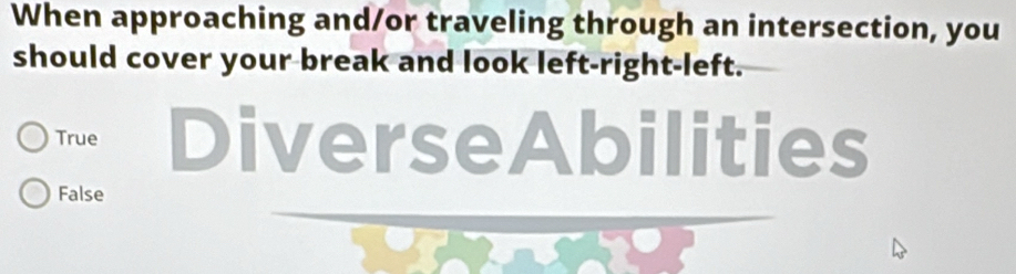 When approaching and/or traveling through an intersection, you
should cover your break and look left-right-left.
True DiverseAbilities
False