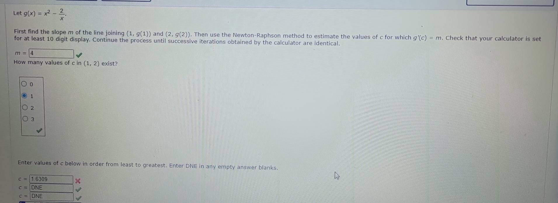 Let g(x)=x^2- 2/x . 
First find the slope m of the line joining (1,g(1)) and (2,g(2)). Then use the Newton-Raphson method to estimate the values of c for which g'(c)=m Check that your calculator is set
for at least 10 digit display. Continue the process until successive iterations obtained by the calculator are identical.
m=4surd
How many values of cin(1,2) exist?
0
1
2
3
Enter values of c below in order from least to greatest. Enter DNE in any empty answer blanks.
c= 1.6309
C=|DNE □°
c=