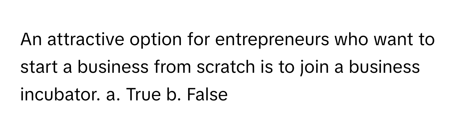 An attractive option for entrepreneurs who want to start a business from scratch is to join a business incubator.  a. True b. False