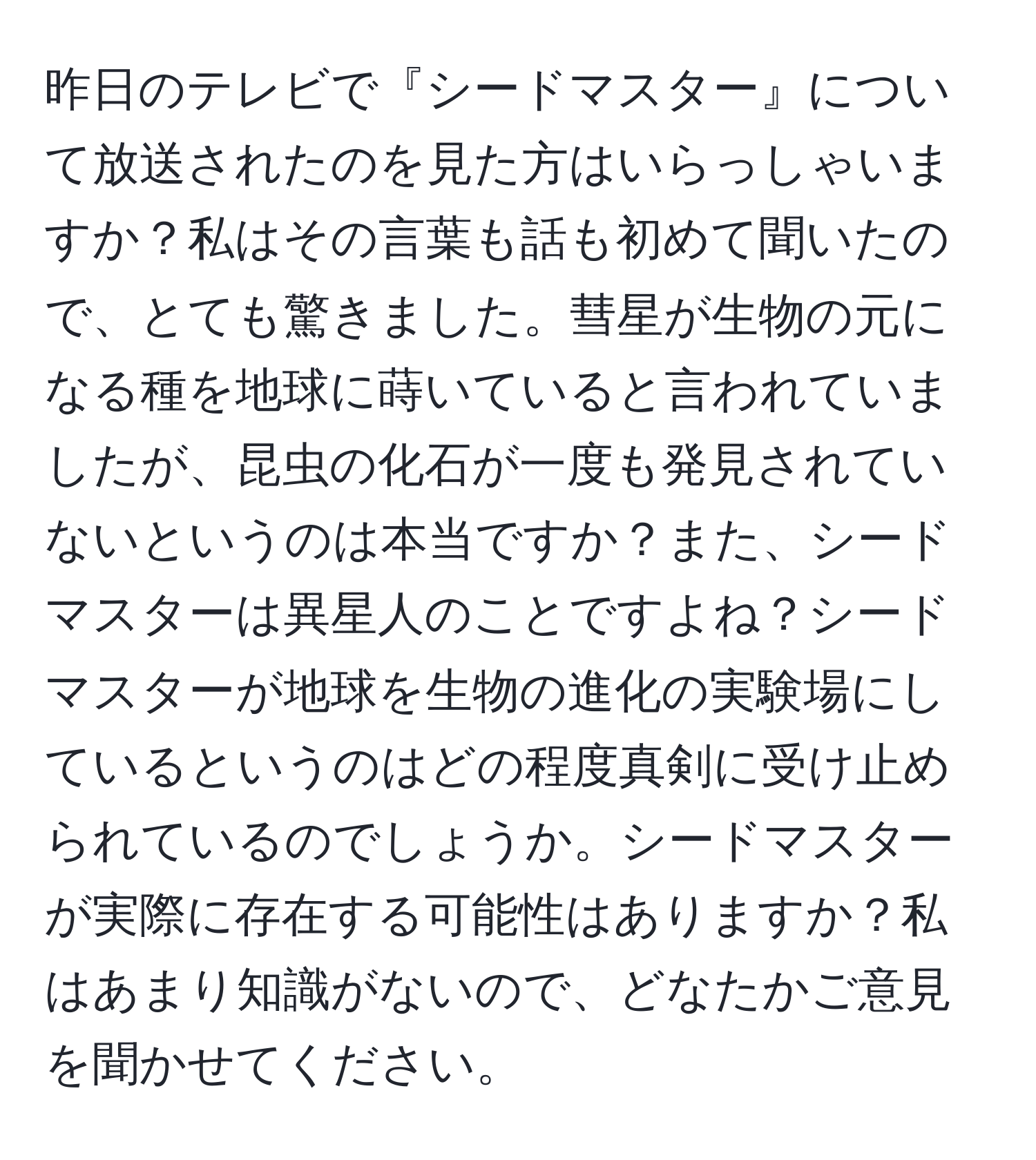 昨日のテレビで『シードマスター』について放送されたのを見た方はいらっしゃいますか？私はその言葉も話も初めて聞いたので、とても驚きました。彗星が生物の元になる種を地球に蒔いていると言われていましたが、昆虫の化石が一度も発見されていないというのは本当ですか？また、シードマスターは異星人のことですよね？シードマスターが地球を生物の進化の実験場にしているというのはどの程度真剣に受け止められているのでしょうか。シードマスターが実際に存在する可能性はありますか？私はあまり知識がないので、どなたかご意見を聞かせてください。