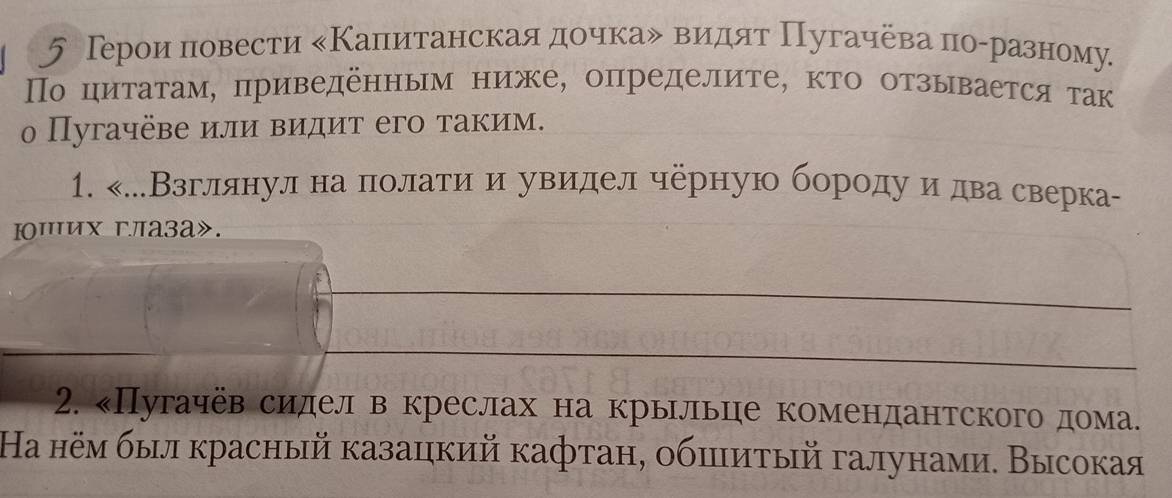 5 Тероиαнлеовести еΚалπеитанскаяαдηеоοчкаδ вΒидят Πугачеваα πоαреазному 
Πо циτаτам, приведенным ниже, определите, κто отзывается τак 
о Пугачёве или видит его таким. 
1. «.Взглялнуленаαπιеолίатиίαиα увиеделчерную борίодуαиδдваδсверка- 
Ιших гла3а». 
2. «Пугачев сиделв креслах на крьрльце комендантского дома. 
Ηа нём был красный казацкий кафтан, обπитый галунами. Высокая