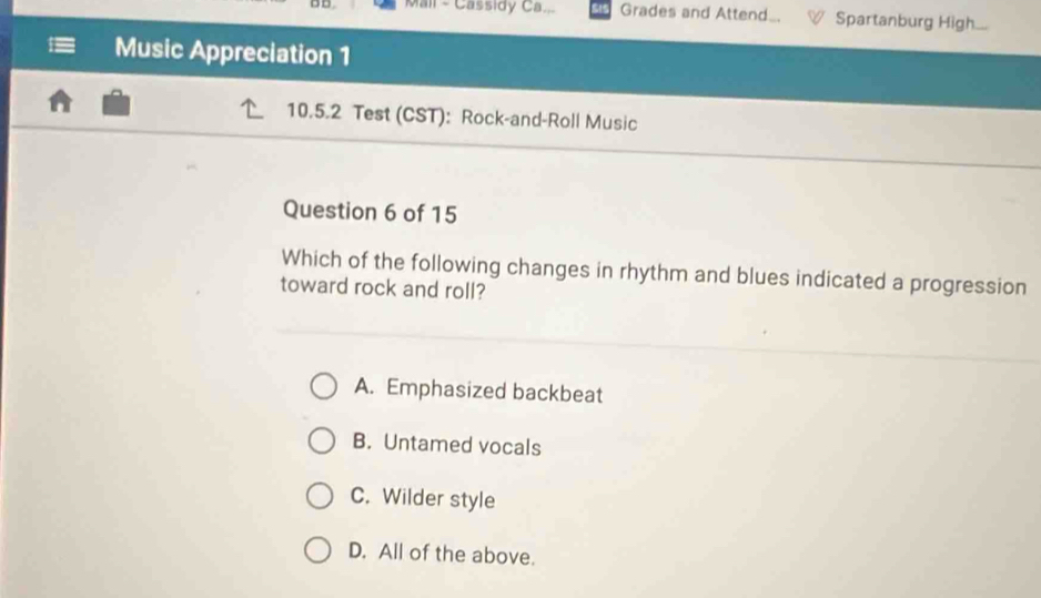 Mail - Cassidy Ca... Grades and Attend_. Spartanburg High...
Music Appreciation 1
10.5.2 Test (CST): Rock-and-Roll Music
Question 6 of 15
Which of the following changes in rhythm and blues indicated a progression
toward rock and roll?
A. Emphasized backbeat
B. Untamed vocals
C. Wilder style
D. All of the above.