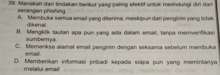 Manakah dari tindakan berikut yang paling efektif untuk melindungi diri dari
serangan phishing ....
A. Membuka semua email yang diterima, meskipun dari pengirim yang tidak
dikenal.
B. Mengklik tautan apa pun yang ada dalam email, tanpa memverifikasi
sumbernya.
C. Memeriksa alamat email pengirim dengan seksama sebelum membuka
email.
D. Memberikan informasi pribadi kepada siapa pun yang memintanya
melalui email