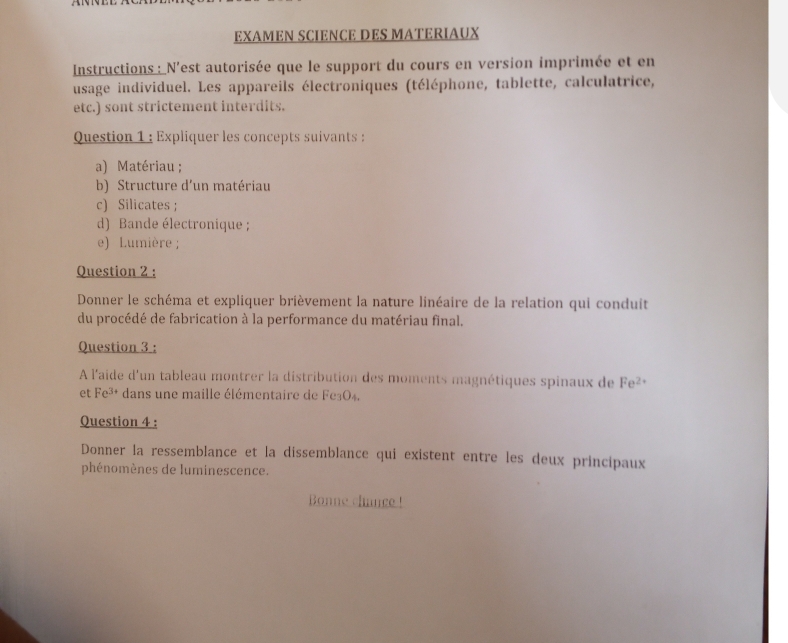 EXAMEN SCIENCE DES MATERIAUX 
Instructions : N'est autorisée que le support du cours en version imprimée et en 
usage individuel. Les appareils électroniques (téléphone, tablette, calculatrice, 
etc.) sont strictement interdits. 
Question 1 : Expliquer les concepts suivants : 
a) Matériau ; 
b) Structure d'un matériau 
c) Silicates ; 
d) Bande électronique ; 
e) Lumière ; 
Question 2 : 
Donner le schéma et expliquer brièvement la nature linéaire de la relation qui conduit 
du procédé de fabrication à la performance du matériau final. 
Question 3 : 
À l'aide d'un tableau montrer la distribution des moments magnétiques spinaux de Fe^(2+)
et Fe^(3+) dans une maille élémentaire de Fe3O4. 
Question 4 : 
Donner la ressemblance et la dissemblance qui existent entre les deux principaux 
phénomènes de luminescence. 
Bonne chance !