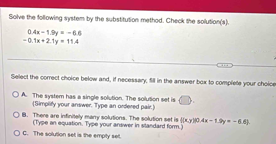 Solve the following system by the substitution method. Check the solution(s).
0.4x-1.9y=-6.6
-0.1x+2.1y=11.4
Select the correct choice below and, if necessary, fill in the answer box to complete your choice
A. The system has a single solution. The solution set is
(Simplify your answer. Type an ordered pair.)
B. There are infinitely many solutions. The solution set is  (x,y)|0.4x-1.9y=-6.6. 
(Type an equation. Type your answer in standard form.)
C. The solution set is the empty set.