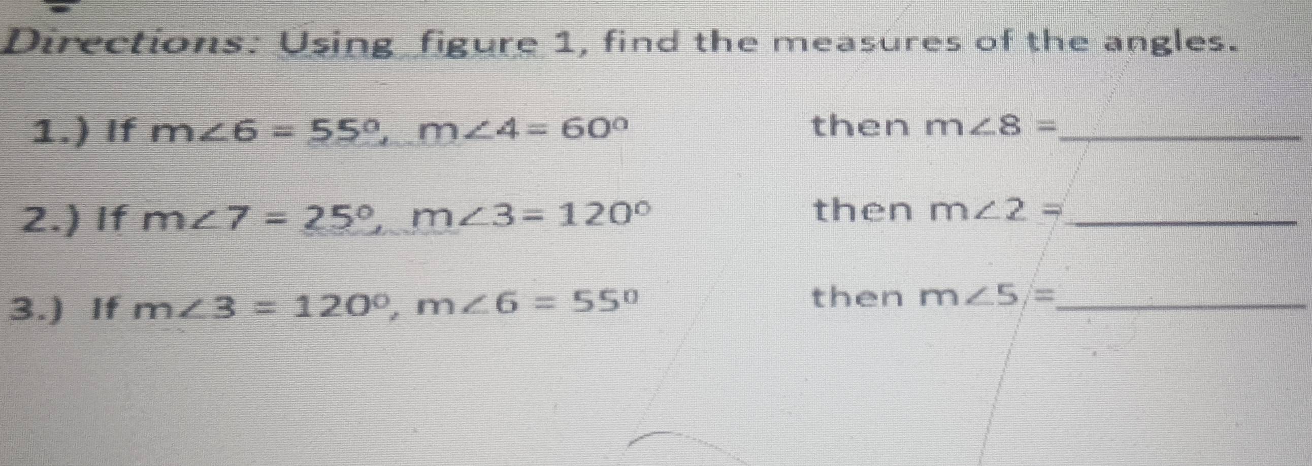 Directions: Using figure 1, find the measures of the angles. 
1.) If m∠ 6=55°, m∠ 4=60° then m∠ 8= _ 
2.) If m∠ 7=_ 25°, m∠ 3=120°
then m∠ 2= _ 
3.) If m∠ 3=120°, m∠ 6=55°
then m∠ 5= _