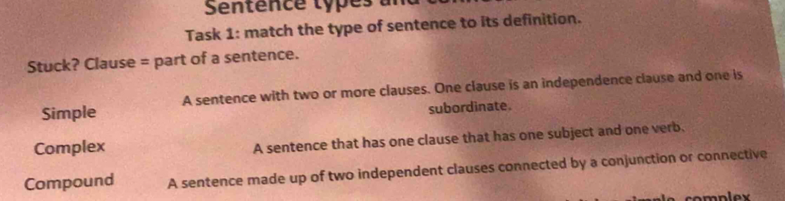 Sentence types and
Task 1: match the type of sentence to its definition.
Stuck? Clause = part of a sentence.
A sentence with two or more clauses. One clause is an independence clause and one is
Simple
subordinate.
Complex
A sentence that has one clause that has one subject and one verb.
Compound A sentence made up of two independent clauses connected by a conjunction or connective
complex