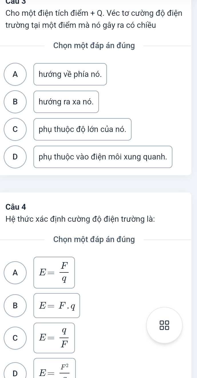 Cau 3
Cho một điện tích điểm + Q. Véc tơ cường độ điện
trường tại một điểm mà nó gây ra có chiều
Chọn một đáp án đúng
A hướng về phía nó.
B hướng ra xa nó.
C phụ thuộc độ lớn của nó.
D phụ thuộc vào điện môi xung quanh.
Câu 4
Hệ thức xác định cường độ điện trường là:
Chọn một đáp án đúng
A E= F/q 
B E=F.q
C E= q/F 
D E=frac F^2