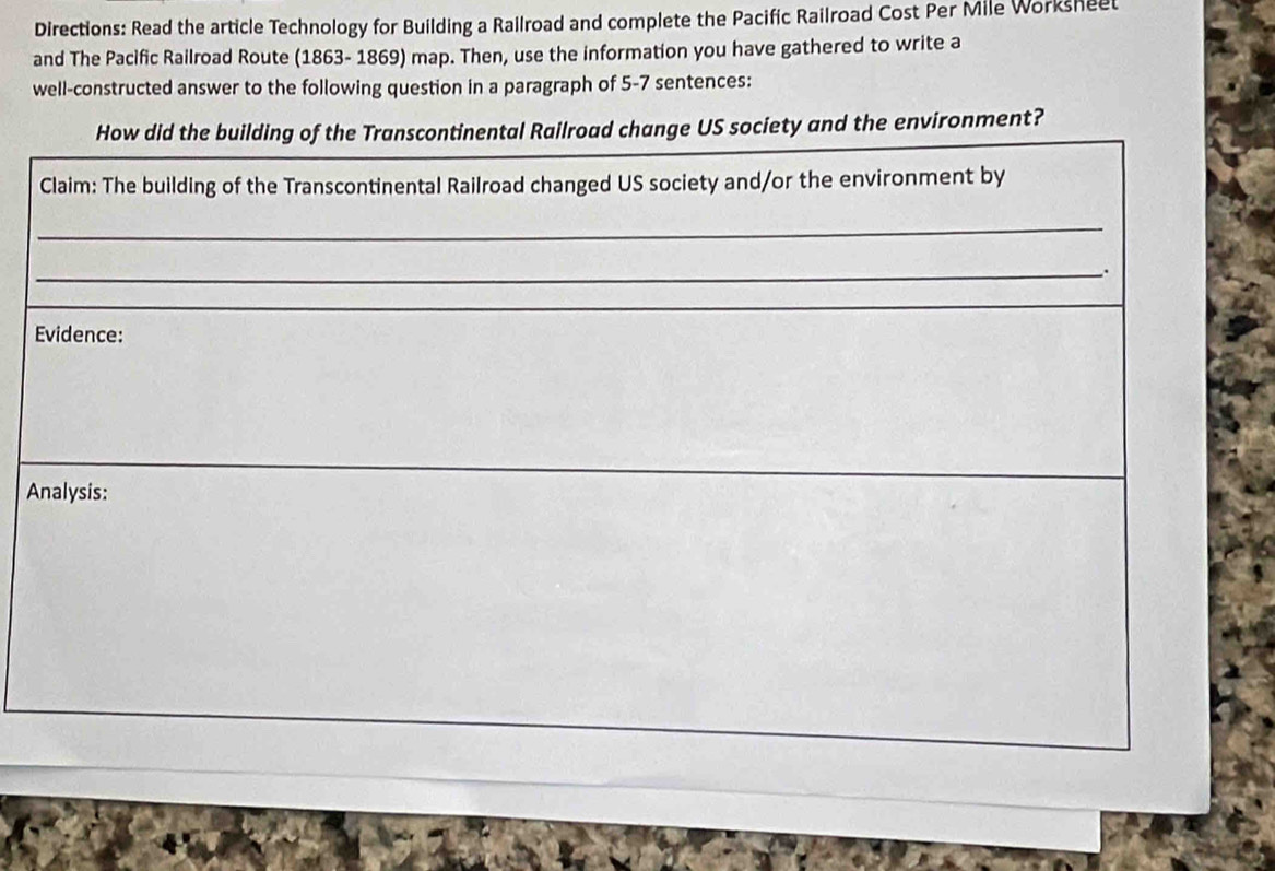Directions: Read the article Technology for Building a Railroad and complete the Pacific Railroad Cost Per Mile Worksheet 
and The Pacific Railroad Route (1863- 1869) map. Then, use the information you have gathered to write a 
well-constructed answer to the following question in a paragraph of 5-7 sentences: 
How did the building of the Transcontinental Railroad change US society and the environment? 
Claim: The building of the Transcontinental Railroad changed US society and/or the environment by 
_ 
_ 
Evidence: 
Analysis: