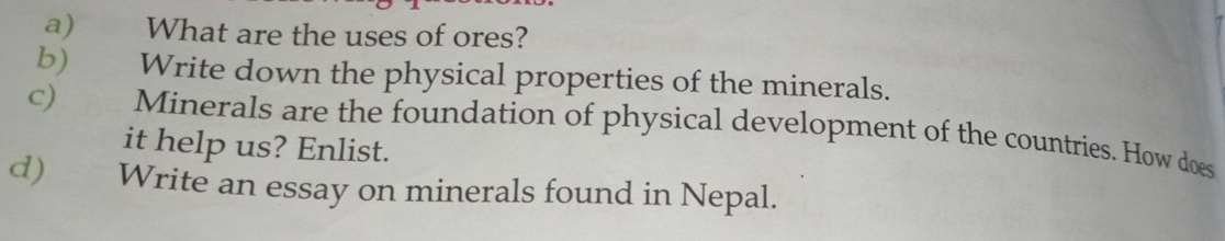 What are the uses of ores? 
b) Write down the physical properties of the minerals. 
c) Minerals are the foundation of physical development of the countries. How does 
it help us? Enlist. 
d) Write an essay on minerals found in Nepal.