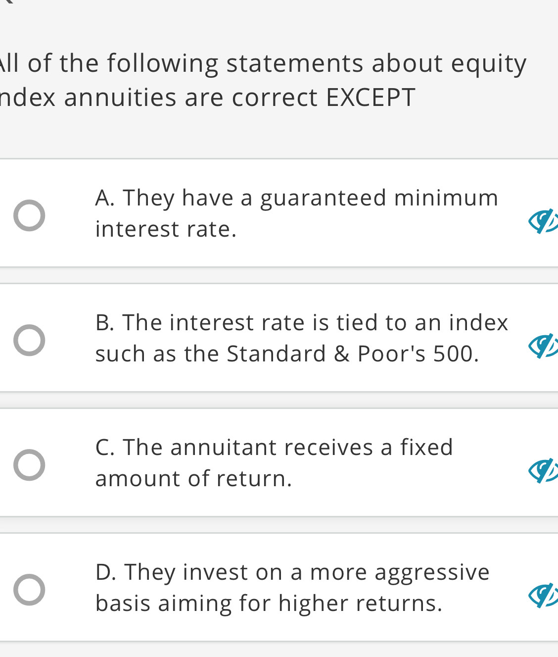 ll of the following statements about equity
ndex annuities are correct EXCEPT
A. They have a guaranteed minimum
interest rate.
B. The interest rate is tied to an index
such as the Standard & Poor's 500.
C. The annuitant receives a fixed
amount of return.
D. They invest on a more aggressive
basis aiming for higher returns.