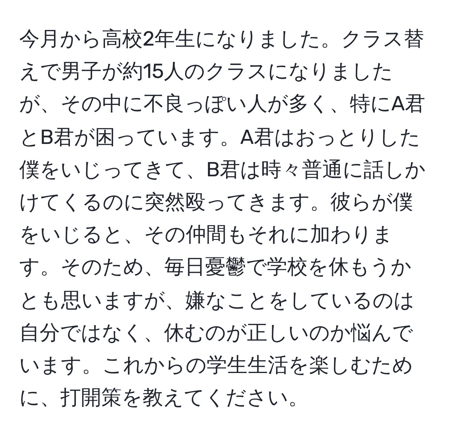 今月から高校2年生になりました。クラス替えで男子が約15人のクラスになりましたが、その中に不良っぽい人が多く、特にA君とB君が困っています。A君はおっとりした僕をいじってきて、B君は時々普通に話しかけてくるのに突然殴ってきます。彼らが僕をいじると、その仲間もそれに加わります。そのため、毎日憂鬱で学校を休もうかとも思いますが、嫌なことをしているのは自分ではなく、休むのが正しいのか悩んでいます。これからの学生生活を楽しむために、打開策を教えてください。