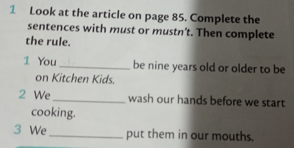 Look at the article on page 85. Complete the 
sentences with must or mustn’t. Then complete 
the rule. 
1 You _be nine years old or older to be 
on Kitchen Kids. 
2 We _wash our hands before we start 
cooking. 
3 We _put them in our mouths.