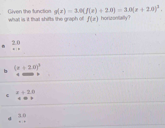 Given the function g(x)=3.0(f(x)+2.0)=3.0(x+2.0)^3, 
what is it that shifts the graph of f(x) horizontally?
a 2.0
b (x+2.0)^3
x+2.0
C
d 3.0