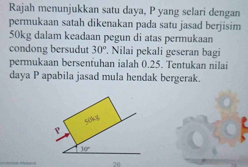 Rajah menunjukkan satu daya, P yang selari dengan
permukaan satah dikenakan pada satu jasad berjisim
50kg dalam keadaan pegun di atas permukaan
condong bersudut 30°. Nilai pekali geseran bagi
permukaan bersentuhan ialah 0.25. Tentukan nilai
daya P apabila jasad mula hendak bergerak.
urüteraan Mekanik 26