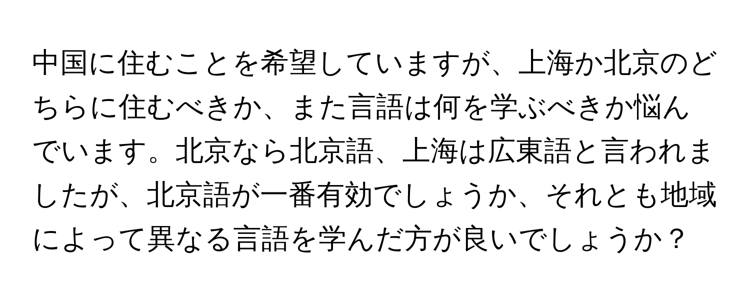 中国に住むことを希望していますが、上海か北京のどちらに住むべきか、また言語は何を学ぶべきか悩んでいます。北京なら北京語、上海は広東語と言われましたが、北京語が一番有効でしょうか、それとも地域によって異なる言語を学んだ方が良いでしょうか？