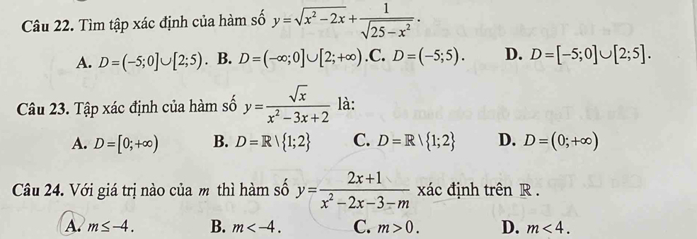 Tìm tập xác định của hàm số y=sqrt(x^2-2x)+ 1/sqrt(25-x^2) .
A. D=(-5;0]∪ [2;5). B. D=(-∈fty ;0]∪ [2;+∈fty ) .C. D=(-5;5). D. D=[-5;0]∪ [2;5]. 
Câu 23. Tập xác định của hàm số y= sqrt(x)/x^2-3x+2  là:
A. D=[0;+∈fty ) B. D=R| 1;2 C. D=R| 1;2 D. D=(0;+∈fty )
Câu 24. Với giá trị nào của m thì hàm số y= (2x+1)/x^2-2x-3-m  xác định trên R.
A. m≤ -4. B. m . C. m>0. D. m<4</tex>.