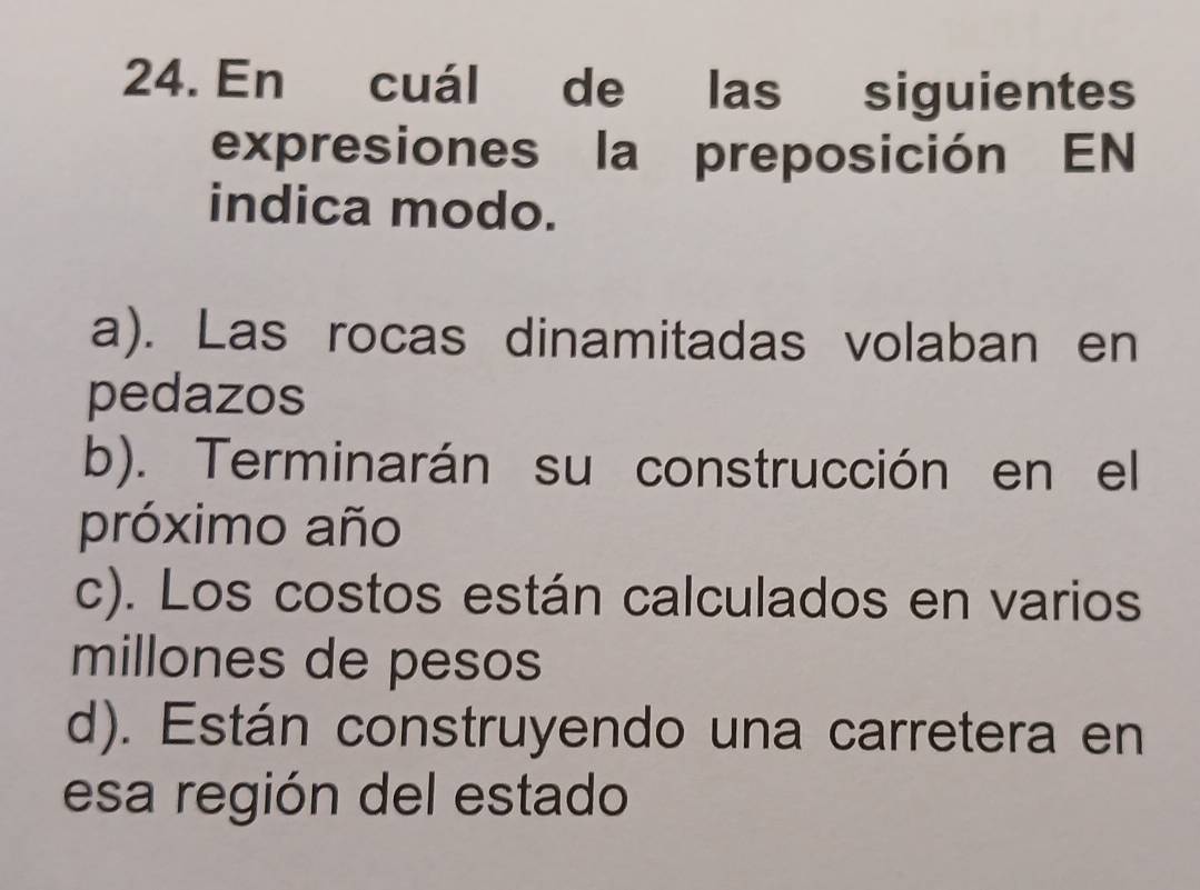 En cuál de las siguientes
expresiones la preposición EN
indica modo.
a). Las rocas dinamitadas volaban en
pedazos
b). Terminarán su construcción en el
próximo año
c). Los costos están calculados en varios
millones de pesos
d). Están construyendo una carretera en
esa región del estado