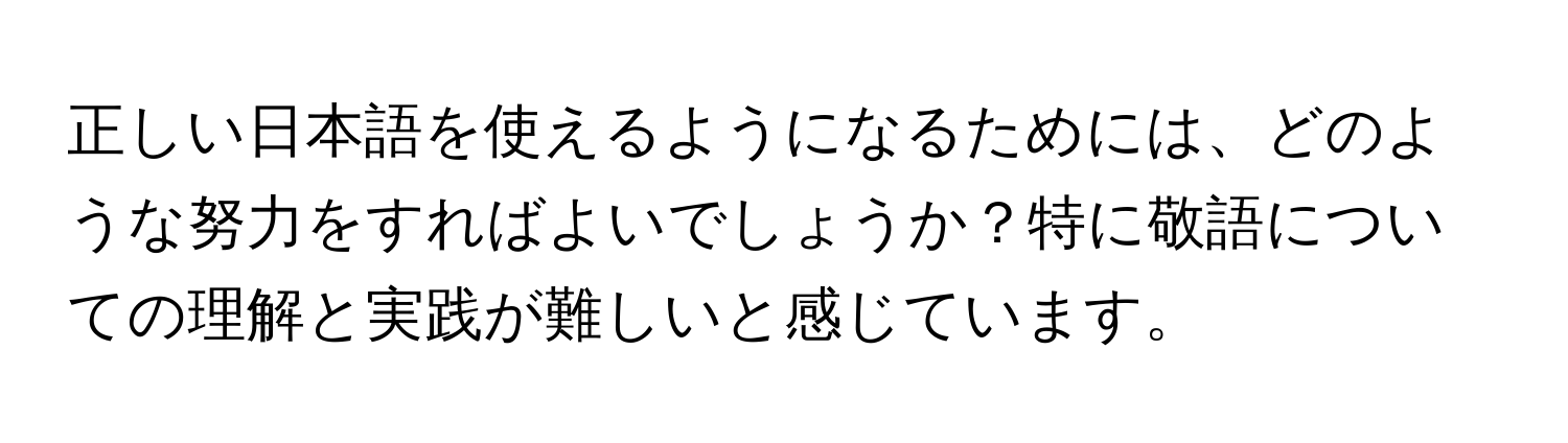 正しい日本語を使えるようになるためには、どのような努力をすればよいでしょうか？特に敬語についての理解と実践が難しいと感じています。