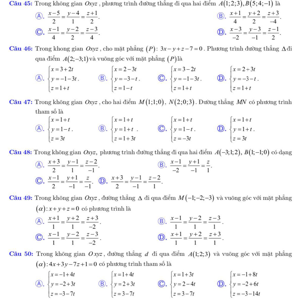 Trong không gian Oxyz , phương trình đường thẳng đi qua hai điểm A(1;2;3),B(5;4;-1) là
Ⓐ.  (x-5)/2 = (y-4)/1 = (z+1)/2 .  (x+1)/4 = (y+2)/2 = (z+3)/-4 .
Ⓑ.
C.  (x-1)/4 = (y-2)/2 = (z-3)/4 .  (x-3)/-2 = (y-3)/-1 = (z-1)/2 .
Ⓓ.
Câu 46: Trong khong gian Oxyz , cho mặt phẳng (P): 3x-y+z-7=0. Phương trình đường thẳng △ di
qua điểm A(2;-3;1) và vuông góc với mặt phẳng (P)là
Ⓐ. beginarrayl x=3+2t y=-1-3t. z=1+tendarray. Ⓑ. beginarrayl x=2-3t y=-3-t. z=1-tendarray. C. beginarrayl x=3-2t y=-1-3t. z=1+tendarray. Ⓓ. beginarrayl x=2+3t y=-3-t. z=1+tendarray.
Câu 47: Trong không gian Oxyz , cho hai điểm M(1;1;0),N(2;0;3). Đường thẳng MN có phương trình
tham số là
Ⓐ. beginarrayl x=1+t y=1-t. z=3tendarray. Ⓑ. beginarrayl x=1+t y=1+t. z=1+3tendarray. Ⓒ. beginarrayl x=1+t y=1-t. z=-3tendarray. Ⓓ. beginarrayl x=1+t y=1+t. z=3tendarray.
Câu 48: Trong không gian Oxyz, phương trình đường thẳng đi qua hai điểm A(-3;1;2),B(1;-1;0) có dạng
Ⓐ.  (x+3)/2 = (y-1)/1 = (z-2)/-1 .  (x-1)/-2 = (y+1)/-1 = z/1 .
Ⓑ.
C.  (x-1)/2 = (y+1)/-1 = z/-1  Ⓓ.  (x+3)/2 = (y-1)/-1 = (z-2)/1 .
Câu 49: Trong không gian Oxyz , đường thẳng △ di qua điểm M(-1;-2;-3) và vuông góc với mặt phẳng
(α): x+y+z=0 có phương trình là
Ⓐ.  (x+1)/1 = (y+2)/1 = (z+3)/-2 .  (x-1)/1 = (y-2)/1 = (z-3)/1 .
Ⓑ.
C.  (x-1)/1 = (y-2)/1 = (z-3)/-2 .  (x+1)/1 = (y+2)/1 = (z+3)/1 .
Ⓓ.
Câu 50: Trong không gian Oxyz, đường thẳng đ đi qua điểm A(1;2;3) và vuông góc với mặt phẳng
(α): 4x+3y-7z+1=0 có phương trình tham số là
Ⓐ. beginarrayl x=-1+4t y=-2+3t z=-3-7tendarray. Ⓑ. beginarrayl x=1+4t y=2+3t z=3-7tendarray. C. beginarrayl x=1+3t y=2-4t z=3-7tendarray. Ⓓ. beginarrayl x=-1+8t y=-2+6t z=-3-14tendarray.