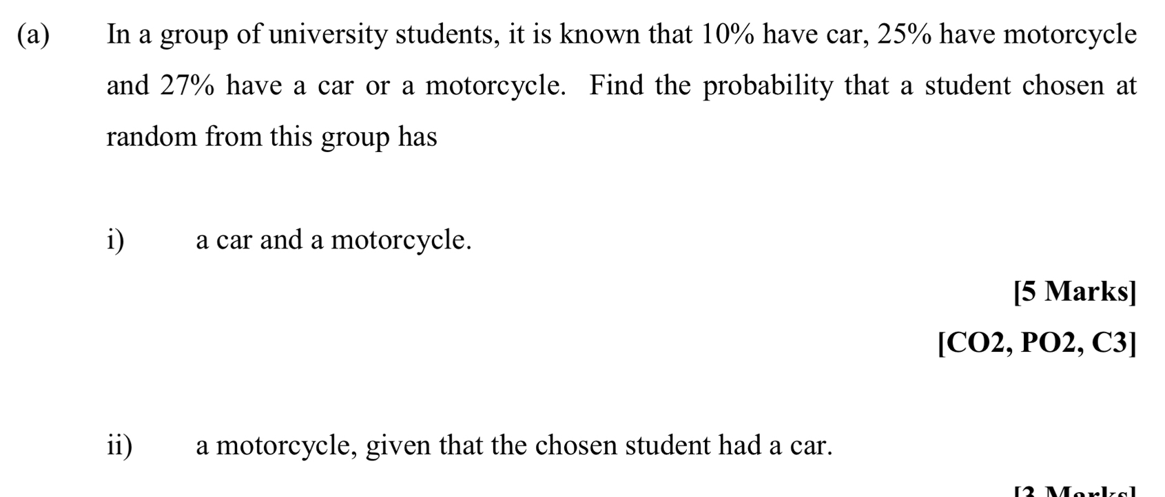 In a group of university students, it is known that 10% have car, 25% have motorcycle 
and 27% have a car or a motorcycle. Find the probability that a student chosen at 
random from this group has 
i) a car and a motorcycle. 
[5 Marks] 
[CO2, PO2, C3] 
ii) a motorcycle, given that the chosen student had a car.