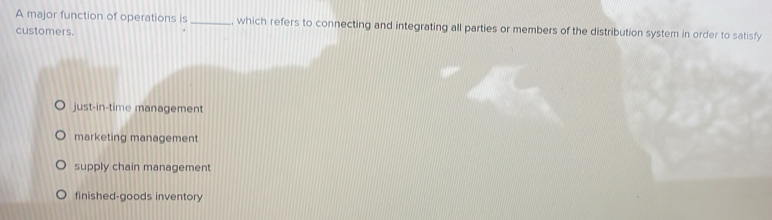 A major function of operations is _, which refers to connecting and integrating all parties or members of the distribution system in order to satisfy
customers.
just-in-time management
marketing management
supply chain management
finished-goods inventory