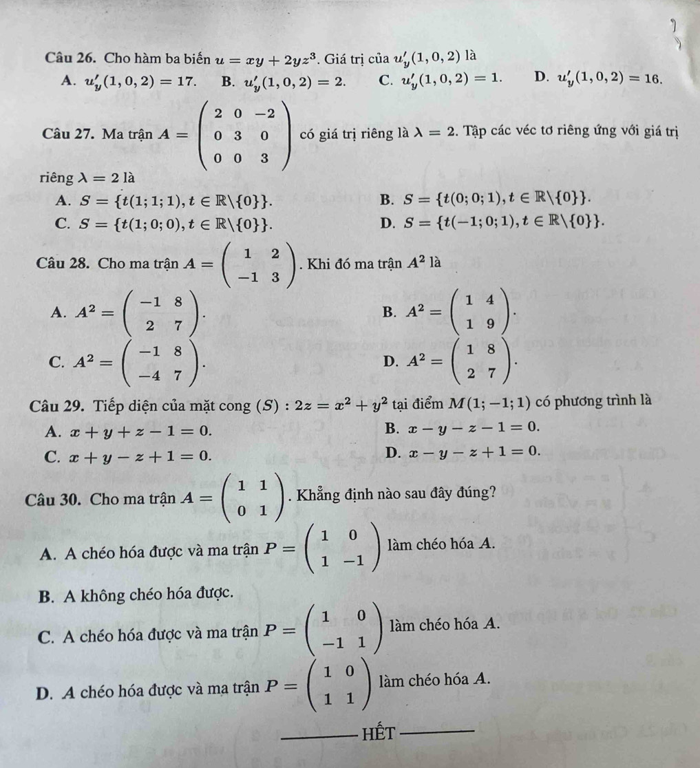 Cho hàm ba biến u=xy+2yz^3. Giá trị của u_y'(1,0,2) là
A. u_y'(1,0,2)=17. B. u_y'(1,0,2)=2. C. u_y'(1,0,2)=1. D. u_y'(1,0,2)=16.
Câu 27. Ma trận A=beginpmatrix 2&0&-2 0&3&0 0&0&3endpmatrix có giá trị riêng là lambda =2. Tập các véc tơ riêng ứng với giá trị
riêng lambda =2la
A. S= t(1;1;1),t∈ R| 0  . B. S= t(0;0;1),t∈ R| 0  .
C. S= t(1;0;0),t∈ R| 0  . D. S= t(-1;0;1),t∈ R| 0  .
Câu 28. Cho ma trận A=beginpmatrix 1&2 -1&3endpmatrix. Khi đó ma trận A^2la
A. A^2=beginpmatrix -1&8 2&7endpmatrix . A^2=beginpmatrix 1&4 1&9endpmatrix .
B.
C. A^2=beginpmatrix -1&8 -4&7endpmatrix . A^2=beginpmatrix 1&8 2&7endpmatrix .
D.
Câu 29. Tiếp diện của mặt cong (S) : 2z=x^2+y^2 tại điểm M(1;-1;1) có phương trình là
A. x+y+z-1=0.
B. x-y-z-1=0.
C. x+y-z+1=0.
D. x-y-z+1=0.
Câu 30. Cho ma trận A=beginpmatrix 1&1 0&1endpmatrix. Khẳng định nào sau đây đúng?
A. A chéo hóa được và ma trận P=beginpmatrix 1&0 1&-1endpmatrix làm chéo hóa A.
B. A không chéo hóa được.
C. A chéo hóa được và ma trận P=beginpmatrix 1&0 -1&1endpmatrix làm chéo hóa A.
D. A chéo hóa được và ma trận P=beginpmatrix 1&0 1&1endpmatrix làm chéo hóa A.
_Hết_