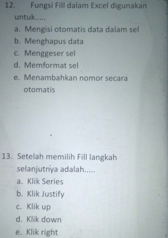 Fungsi Fill dalam Excel digunakan
untuk.....
a. Mengisi otomatis data dalam sel
b. Menghapus data
c. Menggeser sel
d. Memformat sel
e. Menambahkan nomor secara
otomatis
13. Setelah memilih Fill langkah
selanjutnya adalah.....
a. Klik Series
b. Klik Justify
c. Klik up
d. Klik down
e. Klik right