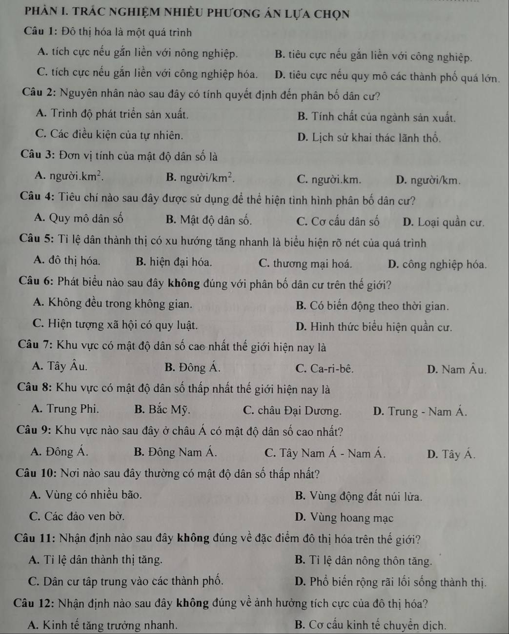 phâN I. trác nghiệm nhiềU phương án lựa chọn
Câu 1: Đô thị hóa là một quá trình
A. tích cực nếu gắn liền với nông nghiệp. B. tiêu cực nếu gắn liền với công nghiệp.
C. tích cực nếu gắn liền với công nghiệp hóa. D. tiêu cực nếu quy mô các thành phố quá lớn.
Câu 2: Nguyên nhân nào sau đây có tính quyết định đến phân bố dân cư?
A. Trình độ phát triển sản xuất. B. Tính chất của ngành sản xuất.
C. Các điều kiện của tự nhiên. D. Lịch sử khai thác lãnh thổ.
Câu 3: Đơn vị tính của mật độ dân số là
A. người. km^2. B. người/ /km^2. C. người.km. D. người/km.
Câu 4: Tiêu chí nào sau đây được sử dụng để thể hiện tình hình phân bố dân cư?
A. Quy mô dân số B. Mật độ dân số. C. Cơ cấu dân số D. Loại quần cư.
Câu 5: Tỉ lệ dân thành thị có xu hướng tăng nhanh là biểu hiện rõ nét của quá trình
A. đô thị hóa. B. hiện đại hóa. C. thương mại hoá. D. công nghiệp hóa.
Câu 6: Phát biểu nào sau đây không đúng với phân bố dân cư trên thế giới?
A. Không đều trong không gian. B. Có biến động theo thời gian.
C. Hiện tượng xã hội có quy luật. D. Hình thức biểu hiện quần cư.
Câu 7: Khu vực có mật độ dân số cao nhất thế giới hiện nay là
A. Tây Âu. B. Đông Á. C. Ca-ri-bê. D. Nam Âu.
Câu 8: Khu vực có mật độ dân số thấp nhất thế giới hiện nay là
A. Trung Phi. B. Bắc Mỹ. C. châu Đại Dương. D. Trung - Nam Á.
Câu 9: Khu vực nào sau đây ở châu Á có mật độ dân số cao nhất?
A. Đông Á. B. Đông Nam Á. C. Tây Nam Á - Nam Á. D. Tây Á.
Câu 10: Nơi nào sau đây thường có mật độ dân số thấp nhất?
A. Vùng có nhiều bão. B. Vùng động đất núi lửa.
C. Các đảo ven bờ. D. Vùng hoang mạc
Câu 11: Nhận định nào sau đây không đúng về đặc điểm đô thị hóa trên thế giới?
A. Ti lệ dân thành thị tăng. B. Tỉ lệ dân nông thôn tăng.
C. Dân cư tập trung vào các thành phố. D. Phổ biến rộng rãi lối sống thành thị.
Câu 12: Nhận định nào sau đây không đúng về ảnh hưởng tích cực của đô thị hóa?
A. Kinh tế tăng trưởng nhanh. B. Cơ cấu kinh tế chuyển dịch.