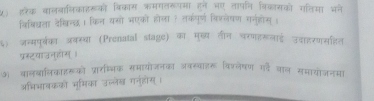 ५) इरेक वालबालिकाहरूको विकास ्मगतरूपमा हने भए तापनि विकासको गलिमा भने 
विबिधला देशिनऊ । किन यसो भएको होला ? तकपूर्ण विश्लेषण गनुहोस् । 
६) जन्मपूर्का जकस्वा (Prenutal stage) का मुख्य तीन परपहरूलाई उदाहरणमहित 
प्रस्टवाउनहाम 
ऑ वालबालिकाररूको प्रारष्चिक समायोजनका अ्रवस्वाइर विरवेषण गहै जाल समायोजनमा 
अभिभावकको भुमिका उल्लेख गनुहोस्।