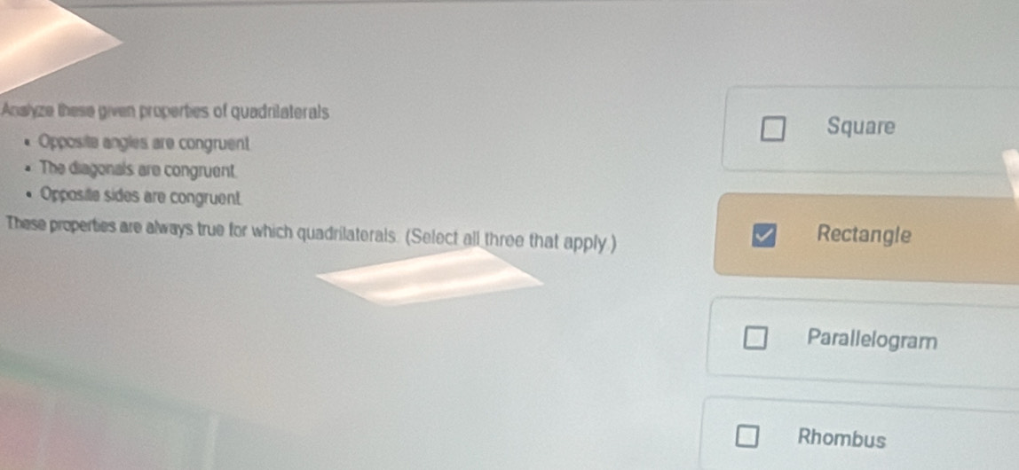 Anslyze these given properties of quadrilaterals
Square
Opposite angles are congruent
The diagonals are congruent.
Opposile sides are congruent
These properties are always true for which quadrilaterals. (Select all three that apply) Rectangle
Parallelogram
Rhombus