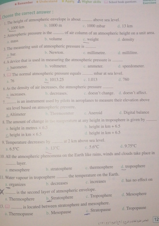 Remember o Understand @ Apply  Higher skills School book questions. Exercises
, Choose the correct answer :
1. The height of atmospheric envelope is about _above sea level.
a. 1000 km
b. 1000 m c. 1000 mbar d. 13 km
2. Atmospheric pressure is the _of air column of an atmospheric height on a unit area.
a. mass
b. volume c. weight d. density
3. The measuring unit of atmospheric pressure is_
a. bar.
b. Newton. c. millimetre. d. millilitre.
4. A device that is used in measuring the atmospheric pressure is_
a. barometer. b. voltmeter. c. ammeter. d. speedometer.
5. € The normal atmospheric pressure equals _mbar at sea level.
a. 76 b. 1013.25 c. 1.013 d. 760
6. As the density of air increases, the atmospheric pressure_
a. increases. b. decreases. c. doesn't change. d. doesn’t affect.
7. _is an instrument used by pilots in aeroplanes to measure their elevation above
sea level based on atmospheric pressure.
a. Altimeter b.Thermometer c. Aneroid d. Digital balance
8. The amount of change in the temperature at any height in troposphere is given by_
a. height in metres * 6.5 b. height in km+6.5
c height in km * 6.5 d. height in km/ 6.5
9. Temperature decreases by _at 2 km above sea level.
a. 6.5°C b. 13°C c. 5.6°C d. 9.75°C
10. All the atmospheric phenomena on the Earth like rains, winds and clouds take place in
_layer.
a. mesosphere b. stratosphere c. thermosphere d. troposphere
11. Water vapour in troposphere _the temperature on the Earth.
a. organizes b. decreases c. increases d. has no effect on
is the second layer of atmospheric envelope.
a. Thermosphere b Stratosphere c. Troposphere d. Mesosphere
13. □ _is located between stratosphere and mesosphere.
a. Thermopause b. Mesopause c. Stratopause d. Tropopause
(r:t)C2/∈T/(C2)C 12