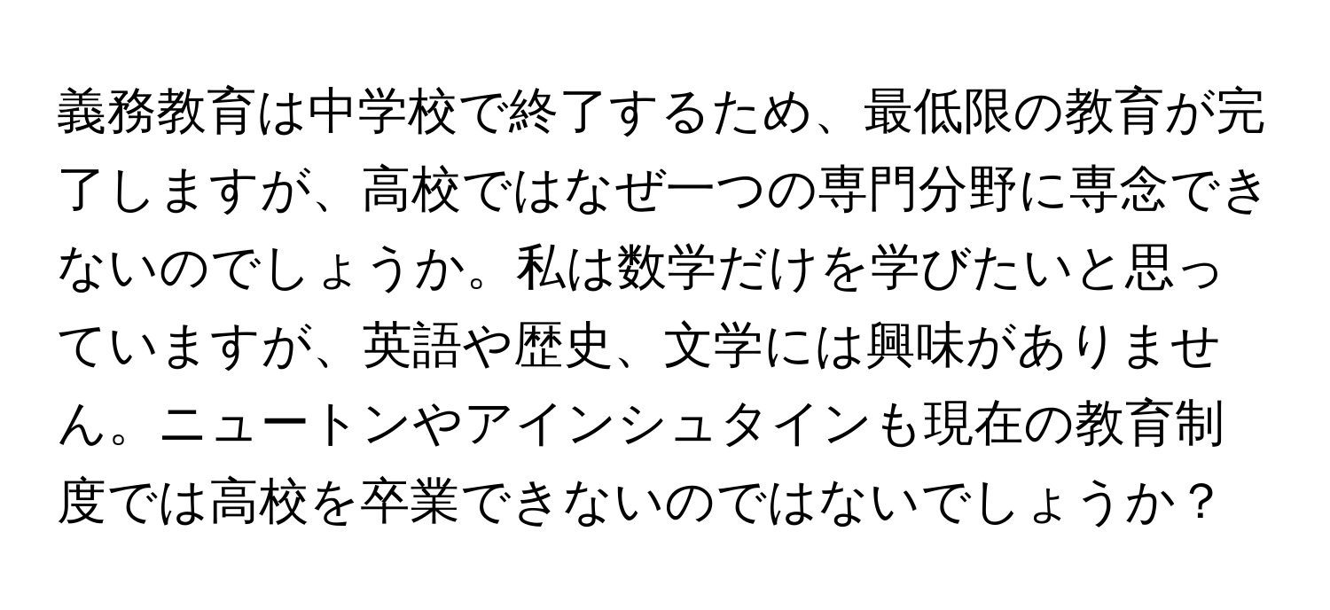 義務教育は中学校で終了するため、最低限の教育が完了しますが、高校ではなぜ一つの専門分野に専念できないのでしょうか。私は数学だけを学びたいと思っていますが、英語や歴史、文学には興味がありません。ニュートンやアインシュタインも現在の教育制度では高校を卒業できないのではないでしょうか？