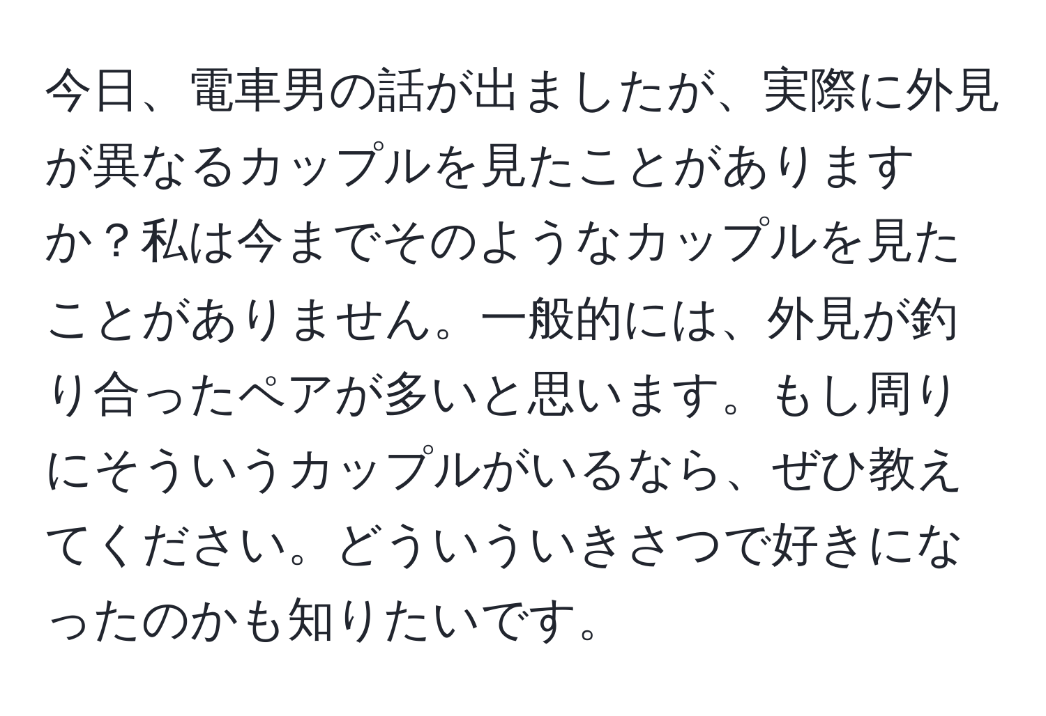 今日、電車男の話が出ましたが、実際に外見が異なるカップルを見たことがありますか？私は今までそのようなカップルを見たことがありません。一般的には、外見が釣り合ったペアが多いと思います。もし周りにそういうカップルがいるなら、ぜひ教えてください。どういういきさつで好きになったのかも知りたいです。