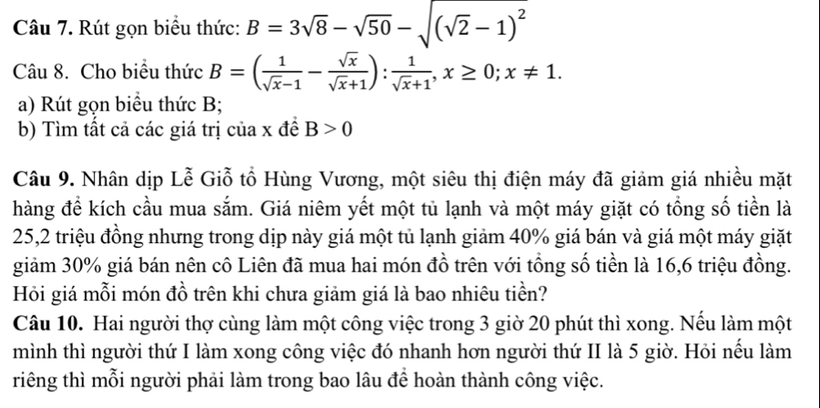 Rút gọn biểu thức: B=3sqrt(8)-sqrt(50)-sqrt((sqrt 2)-1)^2
Câu 8. Cho biểu thức B=( 1/sqrt(x)-1 - sqrt(x)/sqrt(x)+1 ): 1/sqrt(x)+1 , x≥ 0; x!= 1. 
a) Rút gọn biểu thức B;
b) Tìm tất cả các giá trị của x đề B>0
Câu 9. Nhân dịp Lễ Giỗ tổ Hùng Vương, một siêu thị điện máy đã giảm giá nhiều mặt
hàng để kích cầu mua sắm. Giá niêm yết một tủ lạnh và một máy giặt có tổng số tiền là
25,2 triệu đồng nhưng trong dịp này giá một tủ lạnh giảm 40% giá bán và giá một máy giặt
giảm 30% giá bán nên cô Liên đã mua hai món đồ trên với tổng số tiền là 16,6 triệu đồng.
Hỏi giá mỗi món đồ trên khi chưa giảm giá là bao nhiêu tiền?
Câu 10. Hai người thợ cùng làm một công việc trong 3 giờ 20 phút thì xong. Nếu làm một
mình thì người thứ I làm xong công việc đó nhanh hơn người thứ II là 5 giờ. Hỏi nếu làm
riêng thì mỗi người phải làm trong bao lâu để hoàn thành công việc.