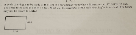 A scale drawing is to be made of the floor of a rectangular room whose dimensions are 72 feet by 40 feet. 
The scale to be used is 1 inch : 8 fect. What will the perimeter of the scale drawing be in inches? (The figure 
may not be drawn to seale.)