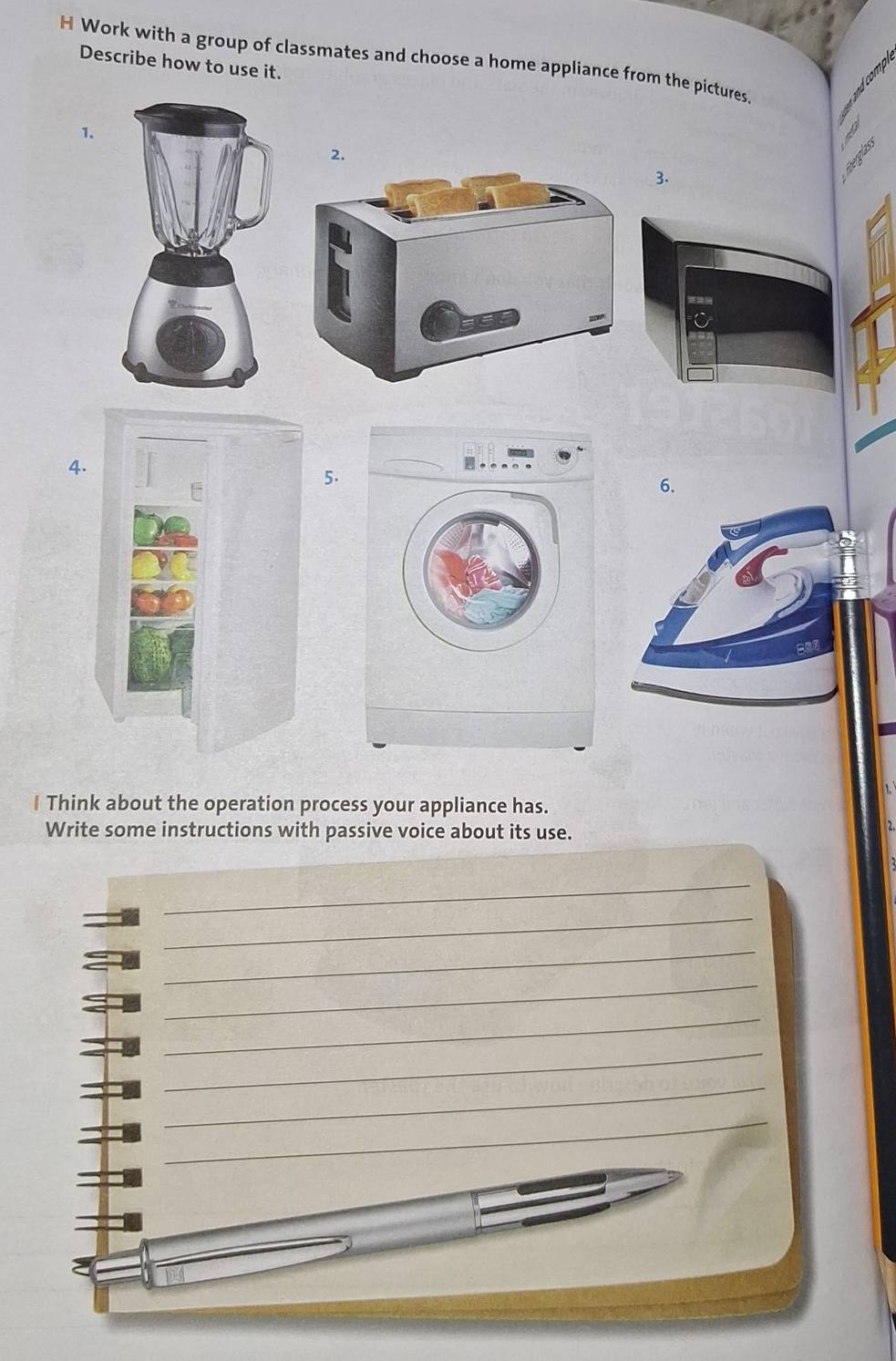 Work with a group of classmates and choose a home appliance from the pictures. 
Describe how to use it. 
1. 
3. 
4. 
5. 
6. 
I Think about the operation process your appliance has. 
Write some instructions with passive voice about its use. 
_ 
_ 
_ 
_ 
_ 
_ 
_ 
_