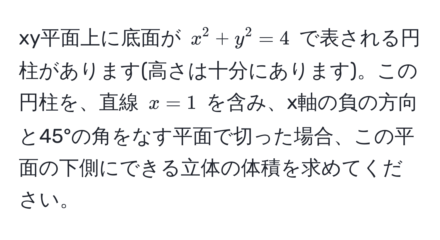 xy平面上に底面が $x^2 + y^2 = 4$ で表される円柱があります(高さは十分にあります)。この円柱を、直線 $x = 1$ を含み、x軸の負の方向と45°の角をなす平面で切った場合、この平面の下側にできる立体の体積を求めてください。