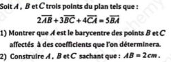 Soit A , B et C trois points du plan tels que :
2overline AB+3overline BC+4overline CA=5overline BA
1) Montrer que A est le barycentre des points B et C
affectés à des coefficients que l'on déterminera. 
2) Construire A , B et C sachant que : AB=2cm.