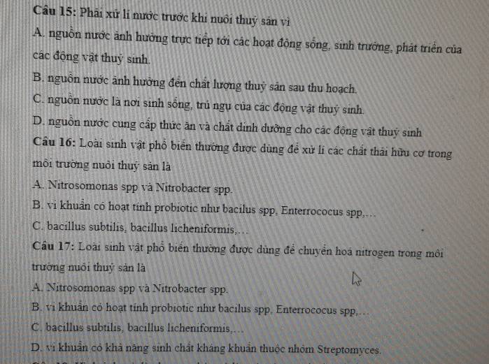 Cầu 15: Phải xứ lí nước trước khi nuôi thuỷ sản về
A. nguồn nước ảnh hưởng trực tiếp tới các hoạt động sống, sinh trưởng, phát triển của
các động vật thuỷ sinh
B. nguồn nước ảnh hưởng đến chất lượng thuỷ sản sau thu hoạch.
C. nguồn nước là nơi sinh sống, trú ngụ của các động vật thuỷ sinh
D. nguồn nước cung cấp thức ăn và chất dinh dưỡng cho các động vật thuỷ sinh
Câu 16: Loài sinh vật phổ biển thường được dùng để xử li các chất thái hữu cơ trong
môi trường nuôi thuỷ sản là
A. Nitrosomonas spp và Nitrobacter spp.
B. vi khuẩn có hoạt tinh probiotic như bacilus spp, Enterrococus spp,.
C. bacillus subtilis, bacillus licheniformis,…
Cầu 17: Loài sinh vật phổ biển thường được dùng để chuyển hoá nitrogen trong môi
trường nuổi thuỷ sản là
A. Nitrosomonas spp và Nitrobacter spp.
B. vi khuẩn có hoạt tỉnh probiotic như bacilus spp. Enterrococus spp...
C. bacillus subtilis, bacillus licheniformis,…
D. vi khuẩn có khả năng sinh chất kháng khuẩn thuộc nhóm Streptomyces.