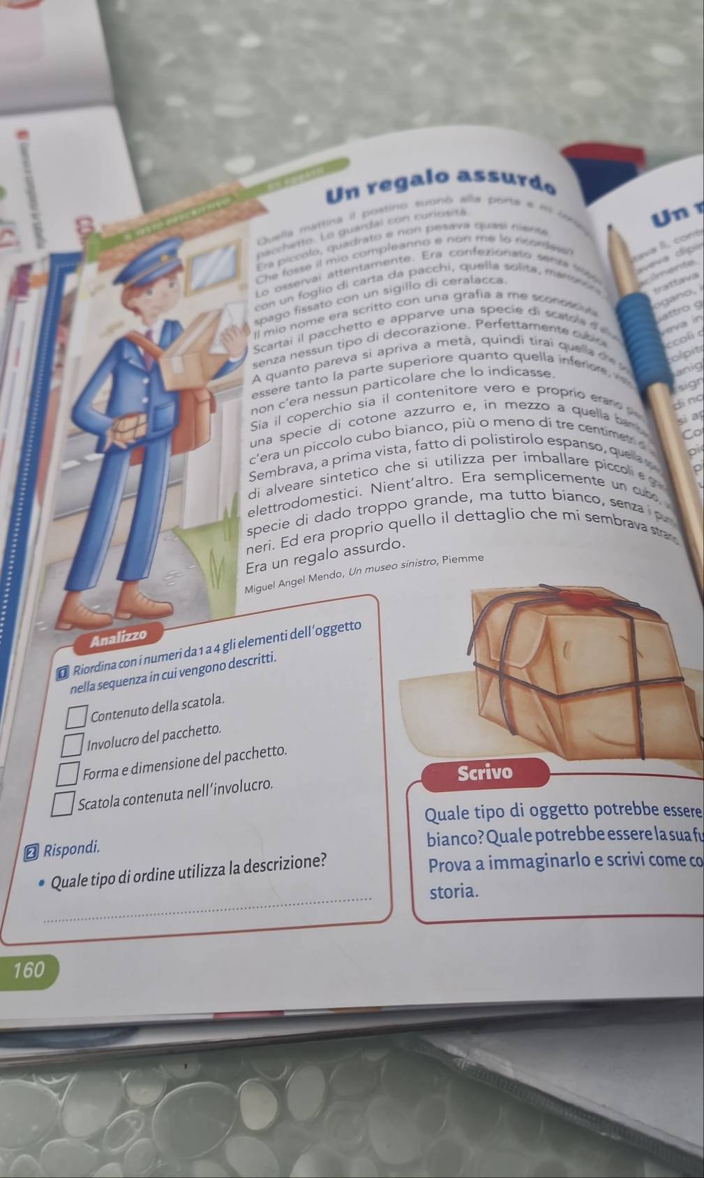 Un regalo assurdo
Quella mattina il postino subno alla porta e m tra 
pacchetto. Lo guardai con curiosita
U n 1
Era piccolo, quadrato e non pesava quasi rilente
Che fosse il mio compleanno e non me to ricordesn
ava l.  cont
Lo osservai attentamente. Era confezionato senza  aveva dipa
con un foglio di carta da pacchi, quella solita, mano  
acilmente.
trattava
ogano, i
spago fissato con un sigillo di ceralacca
Il mio nome era scritto con una grafía a me sconoo  attro g
Scartai il pacchetto e apparve una specie di scatd a   veva in
senza nessun tipo di decorazione. Perfettamente cuñ o ccoli 
olpit
A quanto pareva si apriva a metà, quindi tírai quella  de y
essere tanto la parte superiore quanto quella infenore anig
sign
non c'era nessun particolare che lo indicasse
Sia il coperchio sia il contenitore vero e proprio eraro d
ding
una specie di cotone azzurro e, in mezzo a quella ban 
sì an
Co
c'era un piccolo cubo bianco, più o meno dí tre centimet o 
Sembrava, a prima vista, fatto di polistírolo espanso, quela 
pi
。
di alveare sintetico che si utilizza per imballare piccol eg 
elettrodomestici. Nient'altro. Era semplicemente un cuc 
specie di dado troppo grande, ma tutto bianco, senza p
neri. Ed era proprio quello il dettaglio che mi sembrava stan 
Era un regalo assurdo.
Miguel Angel Mendo, Un museo sinistro, Piemme
Analizzo
D Riordina con i numeri da 1 a 4 gli elementi dell ’oggetto
nella sequenza in cui vengono descritti.
Contenuto della scatola.
Involucro del pacchetto.
Forma e dimensione del pacchetto.
Scatola contenuta nell´involucro.
Quale tipo di oggetto potrebbe essere
⊥ Rispondi.
bianco? Quale potrebbe essere la sua fu
Quale tipo di ordine utilizza la descrizione?
Prova a immaginarlo e scrivi come co
_
storia.
160