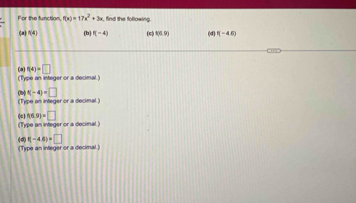 For the function, f(x)=17x^2+3x find the following 
(a) f(4) (b) f(-4) (c) f(6.9) (d) f(-4.6)
(a) f(4)=□
(Type an integer or a decimal.) 
(b) f(-4)=□
(Type an integer or a decimal.) 
(c) f(6.9)=□
(Type an integer or a decimal.) 
(d) f(-4.6)=□
(Type an integer or a decimal.)