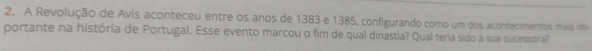 A Revolução de Avis aconteceu entre os anos de 1383 e 1385, configurando como um dos acontecimentos mais im- 
portante na história de Portugal. Esse evento marcou o fim de qual dinastia? Qual teria sido a sua sucessora?