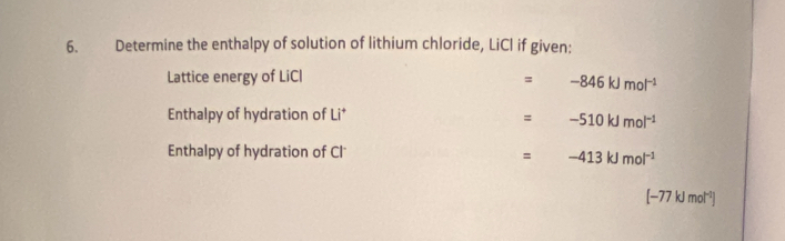 Determine the enthalpy of solution of lithium chloride, LiCl if given: 
Lattice energy of LiCl = -846kJmol^(-1)
Enthalpy of hydration of Li* = -510kJmol^(-1)
Enthalpy of hydration of Cl
=-413kJmol^(-1)
[-77kJmol^(-1)]