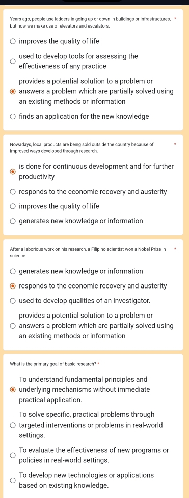 Years ago, people use ladders in going up or down in buildings or infrastructures, *
but now we make use of elevators and escallators.
improves the quality of life
used to develop tools for assessing the
effectiveness of any practice
provides a potential solution to a problem or
answers a problem which are partially solved using
an existing methods or information
finds an application for the new knowledge
Nowadays, local products are being sold outside the country because of
improved ways developed through research.
is done for continuous development and for further
productivity
responds to the economic recovery and austerity
improves the quality of life
generates new knowledge or information
After a laborious work on his research, a Filipino scientist won a Nobel Prize in
science.
generates new knowledge or information
responds to the economic recovery and austerity
used to develop qualities of an investigator.
provides a potential solution to a problem or
answers a problem which are partially solved using
an existing methods or information
What is the primary goal of basic research? *
To understand fundamental principles and
underlying mechanisms without immediate
practical application.
To solve specific, practical problems through
targeted interventions or problems in real-world
settings.
To evaluate the effectiveness of new programs or
policies in real-world settings.
To develop new technologies or applications
based on existing knowledge.