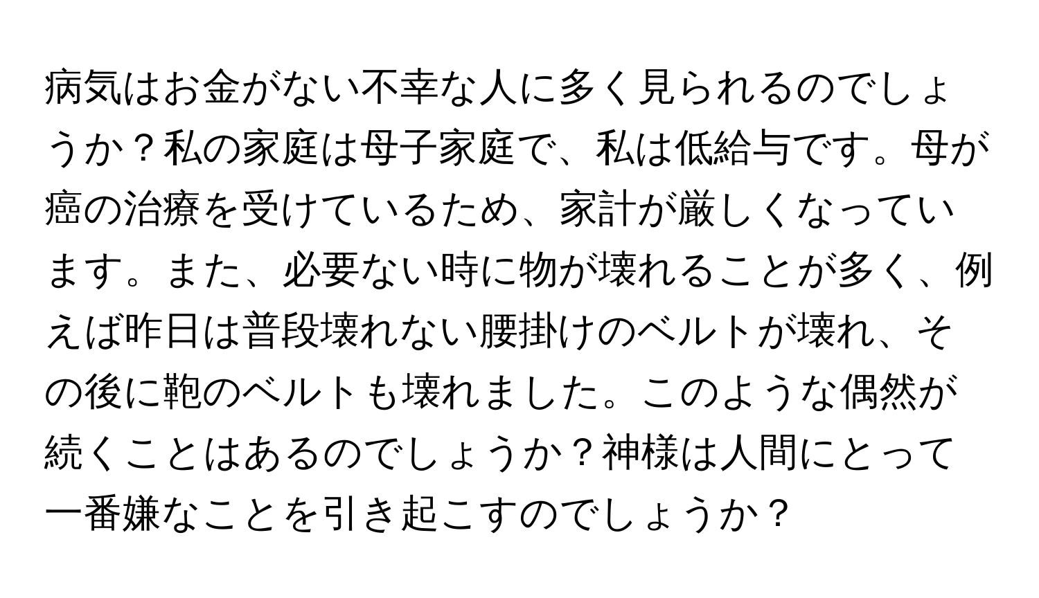 病気はお金がない不幸な人に多く見られるのでしょうか？私の家庭は母子家庭で、私は低給与です。母が癌の治療を受けているため、家計が厳しくなっています。また、必要ない時に物が壊れることが多く、例えば昨日は普段壊れない腰掛けのベルトが壊れ、その後に鞄のベルトも壊れました。このような偶然が続くことはあるのでしょうか？神様は人間にとって一番嫌なことを引き起こすのでしょうか？