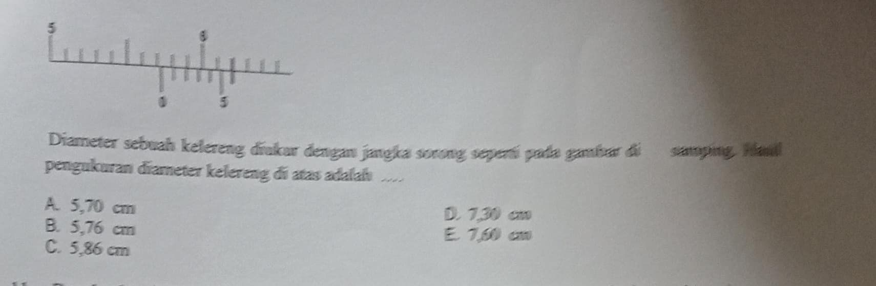 Diameter sebuah kelereng diakar dengan jangka sorong seperái pada gambur di samping. Haul
pengukuran diameter kelereng di atas adalah ..
A. 5,70 cm
D. 1,30 cm
B. 5,76 cm
E 7,60 cm
C. 5,86 cm